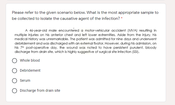 Please refer to the given scenario below. What is the most appropriate sample to
be collected to isolate the causative agent of the infection? *
A 46-year-old male encountered a motor-vehicular accident (MVA) resulting in
multiple injuries on his anterior chest and left lower extremities. Aside from the injury, his
medical history was unremarkable. The patient was admitted for nine days and underwent
debridement and was discharged with an external fixator. However, during his admission, on
his 7m post-operative day, the wound was noted to have persistent purulent, bloody
discharge from drain site, which is highly suggestive of surgical site infection (SSI).
Whole blood
Debridement
Serum
Discharge from drain site
