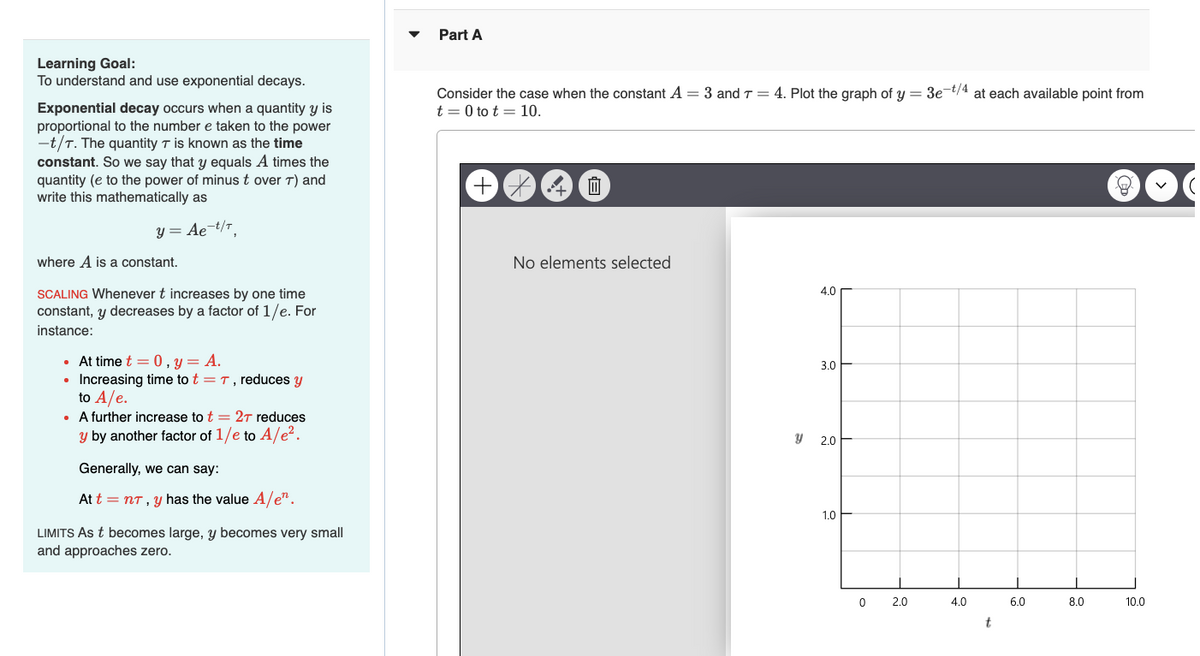 Part A
Learning Goal:
To understand and use exponential decays.
Exponential decay occurs when a quantity y is
proportional to the number e taken to the power
-t/T. The quantity T is known as the time
constant. So we say that y equals A times the
quantity (e to the power of minus t over T) and
write this mathematically as
y = Ae-T/T,
where A is a constant.
SCALING Whenever t increases by one time
constant, y decreases by a factor of 1/e. For
instance:
• At time t = 0, y = A.
• Increasing time to t = 7, reduces y
to A/e.
⚫ A further increase to t = 2T reduces
y by another factor of 1/e to A/e².
Generally, we can say:
At t = nT, y has the value A/en.
LIMITS As t becomes large, y becomes very small
and approaches zero.
Consider the case when the constant A = 3 and 7 = 4. Plot the graph of y = 3e-t/4 at each available point from
t = 0 to t = 10.
+
*
血
No elements selected
4.0
3.0
y
2.0
1.0
0
2.0
4.0
6.0
8.0
10.0
t