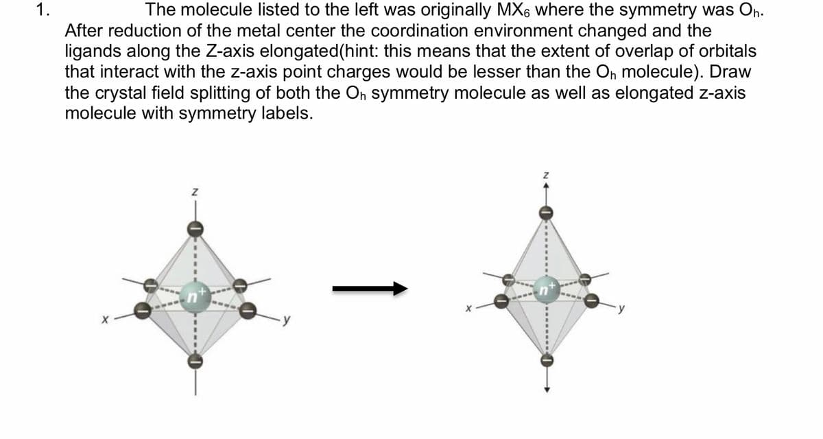 1.
The molecule listed to the left was originally MX6 where the symmetry was On.
After reduction of the metal center the coordination environment changed and the
ligands along the Z-axis elongated(hint: this means that the extent of overlap of orbitals
that interact with the z-axis point charges would be lesser than the On molecule). Draw
the crystal field splitting of both the On symmetry molecule as well as elongated z-axis
molecule with symmetry labels.
