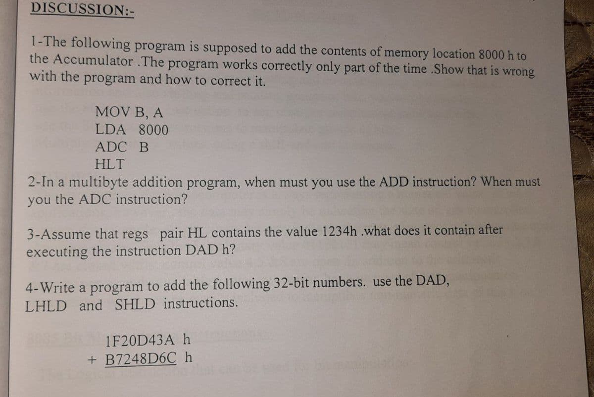 DISCUSSION:-
1-The following program is supposed to add the contents of memory location 8000 h to
the Accumulator .The program works correctly only part of the time .Show that is wrong
with the program and how to correct it.
MOV B, A
LDA 8000
ADC B
HLT
2-In a multibyte addition program, when must you use the ADD instruction? When must
you the ADC instruction?
3-Assume that regs pair HL contains the value 1234h .what does it contain after
executing the instruction DAD h?
4-Write a program to add the following 32-bit numbers. use the DAD,
LHLD and SHLD instructions.
1F20D43A h
+ B7248D6C h
