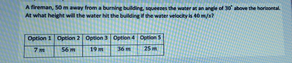 A fireman, 50 m away from a burning building, squeezes the water at an angle of 30° above the horizontal.
At what height will the water hit the building if the water velocity is 40 m/s?
Option 1 Option 2 Option 3 Option 4 Option 5
7 m
56 m
19 m
36 m
25 m
