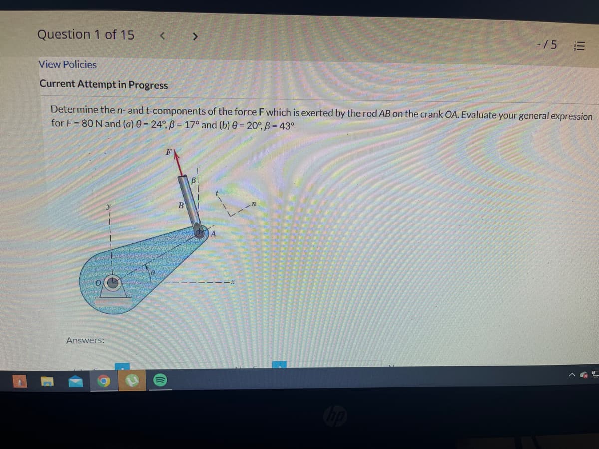 Question 1 of 15
<
-15
View Policies
Current Attempt in Progress
Determine the n- and t-components of the force F which is exerted by the rod AB on the crank OA. Evaluate your general expression
for F= 80 N and (a) 0 = 24°, B = 17° and (b) 0 = 20°, B = 43°
B
Answers:
>
|||