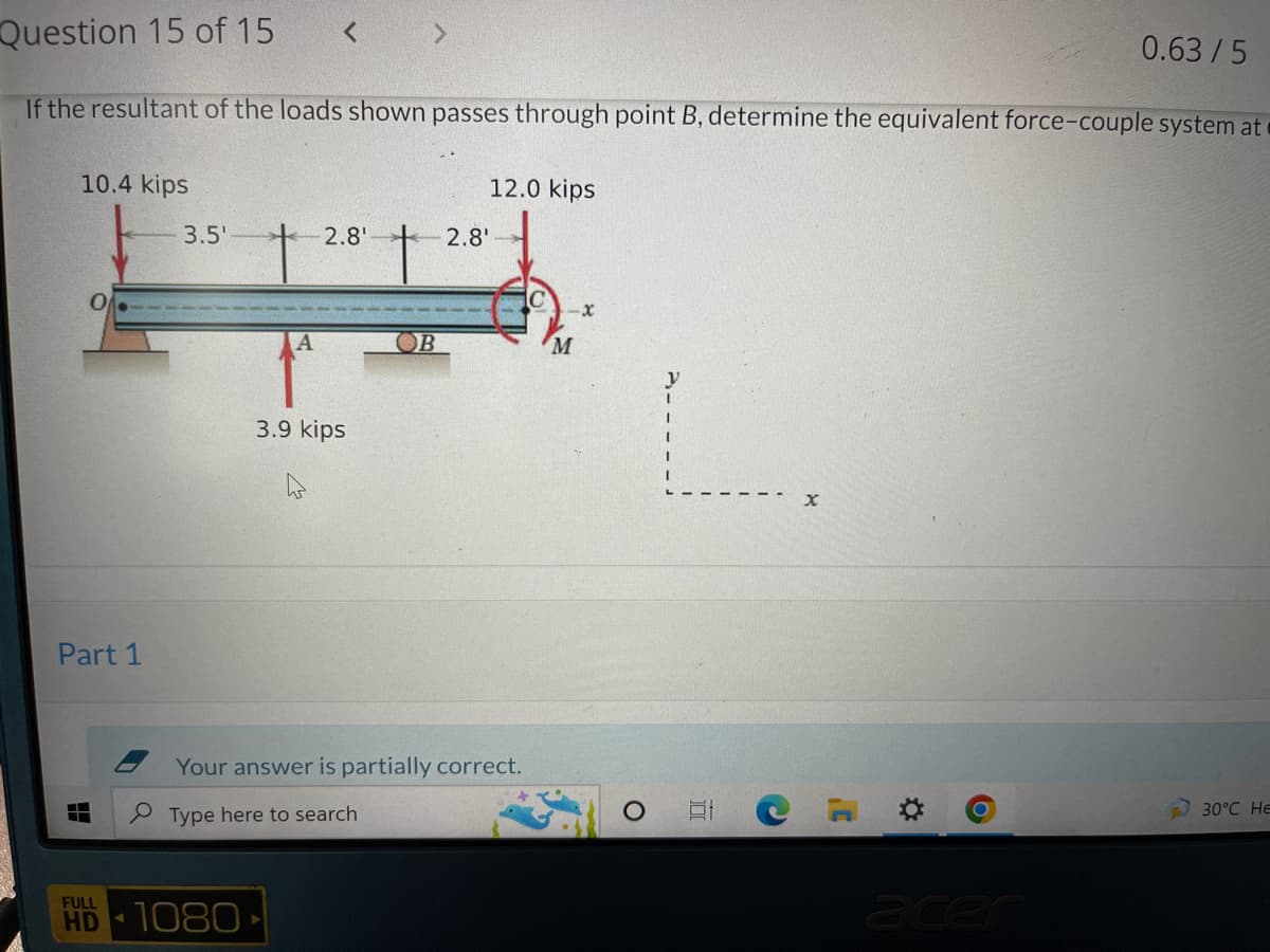 Question 15 of 15 <
0.63/5
If the resultant of the loads shown passes through point B, determine the equivalent force-couple system at
10.4 kips
12.0 kips
-2.8'
O
-X
Part 1
30°C HE
3.5'
2.8'
3.9 kips
Your answer is partially correct.
Type here to search
FULL
HD 1080
M
y
I
O
10
C
X
C
O