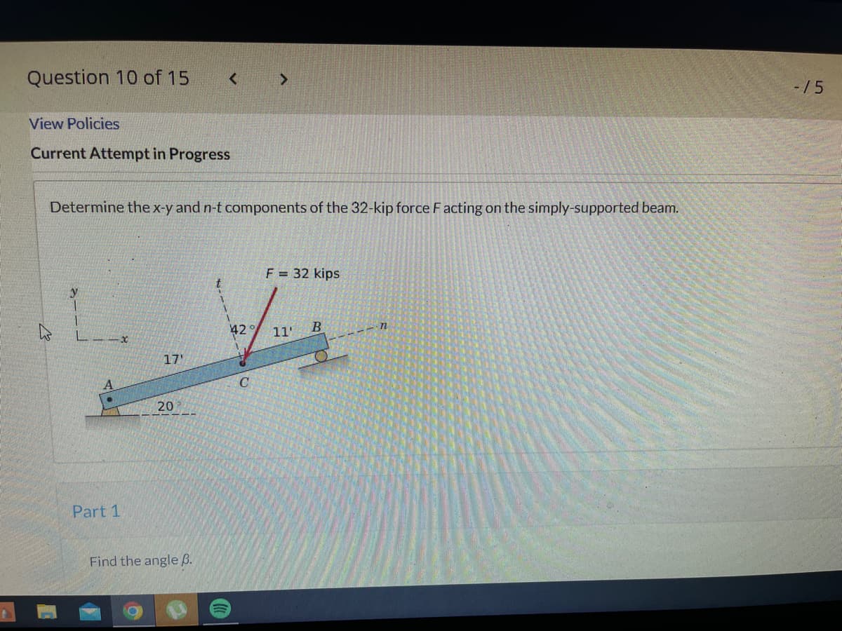 Question 10 of 15
<
>
View Policies
Current Attempt in Progress
Determine the x-y and n-t components of the 32-kip force Facting on the simply-supported beam.
F = 32 kips
11'
B
17'
Part 1
20
Find the angle B.
()))
42
C
n
-15