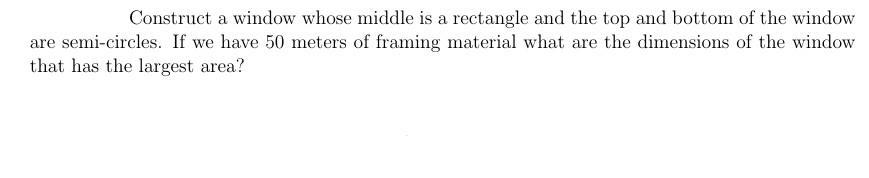 Construct a window whose middle is a rectangle and the top and bottom of the window
are semi-circles. If we have 50 meters of framing material what are the dimensions of the window
that has the largest area?
