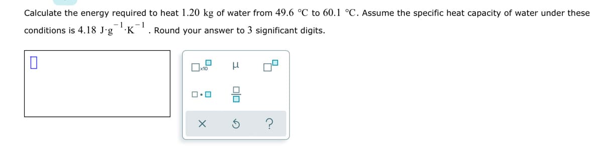 Calculate the energy required to heat 1.20 kg of water from 49.6 °C to 60.1 °C. Assume the specific heat capacity of water under these
conditions is 4.18 J'g K
Round your answer to 3 significant digits.
olo
