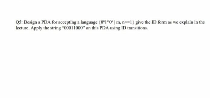 Q5: Design a PDA for accepting a language (0"1"0 | m, n-1} give the ID form as we explain in the
lecture. Apply the string "00011000" on this PDA using ID transitions.
