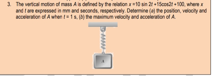 3. The vertical motion of mass A is defined by the relation x =10 sin 2t +15cos2t +100, where x
and t are expressed in mm and seconds, respectively. Determine (a) the position, velocity and
acceleration of A when t = 1 s, (b) the maximum velocity and acceleration of A.
