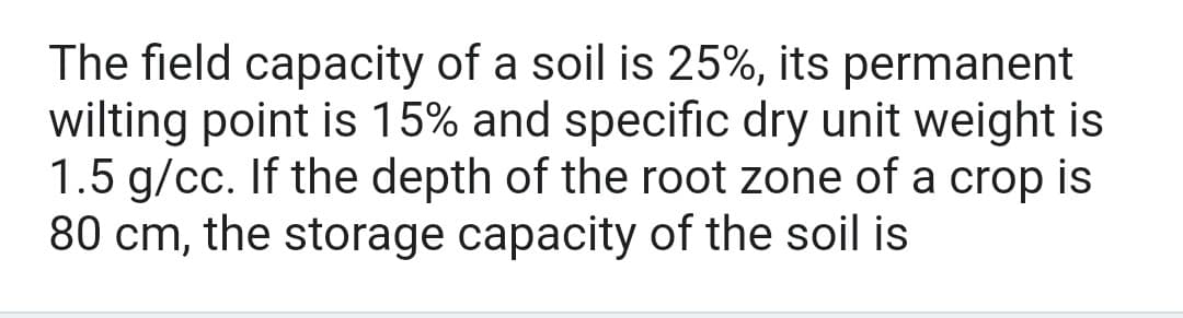 The field capacity of a soil is 25%, its permanent
wilting point is 15% and specific dry unit weight is
1.5 g/cc. If the depth of the root zone of a crop is
80 cm, the storage capacity of the soil is
