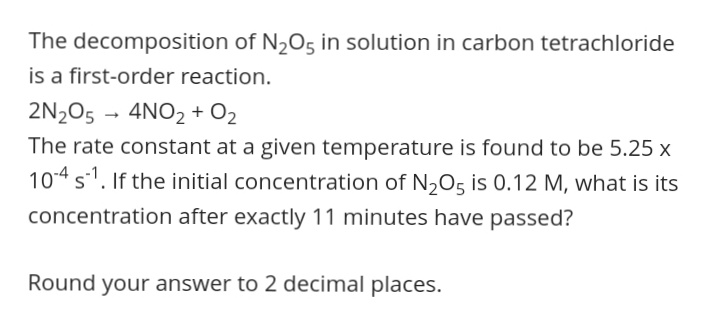 The decomposition of N205 in solution in carbon tetrachloride
is a first-order reaction.
2N2O5 - 4NO2 + O2
The rate constant at a given temperature is found to be 5.25 x
104 s1. If the initial concentration of N205 is 0.12 M, what is its
concentration after exactly 11 minutes have passed?
Round your answer to 2 decimal places.
