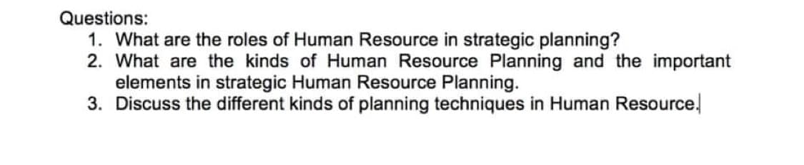 Questions:
1. What are the roles of Human Resource in strategic planning?
2. What are the kinds of Human Resource Planning and the important
elements in strategic Human Resource Planning.
3. Discuss the different kinds of planning techniques in Human Resource.