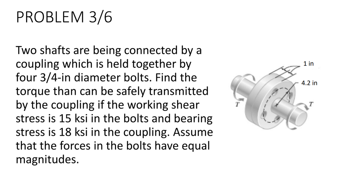 PROBLEM 3/6
Two shafts are being connected by a
coupling which is held together by
four 3/4-in diameter bolts. Find the
torque than can be safely transmitted
by the coupling if the working shear
stress is 15 ksi in the bolts and bearing
stress is 18 ksi in the coupling. Assume
that the forces in the bolts have equal
magnitudes.
1 in
4.2 in
