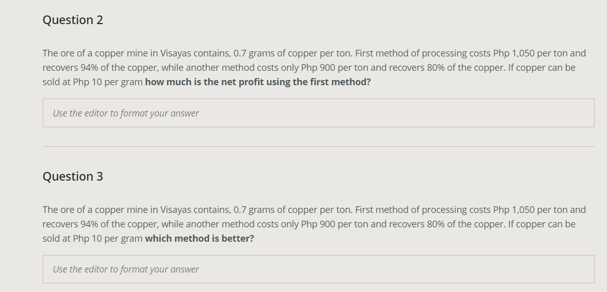 Question 2
The ore of a copper mine in Visayas contains, 0.7 grams of copper per ton. First method of processing costs Php 1,050 per ton and
recovers 94% of the copper, while another method costs only Php 900 per ton and recovers 80% of the copper. If copper can be
sold at Php 10 per gram how much is the net profit using the first method?
Use the editor to format your answer
Question 3
The ore of a copper mine in Visayas contains, 0.7 grams of copper per ton. First method of processing costs Php 1,050 per ton and
recovers 94% of the copper, while another method costs only Php 900 per ton and recovers 80% of the copper. If copper can be
sold at Php 10 per gram which method is better?
Use the editor to format your answer

