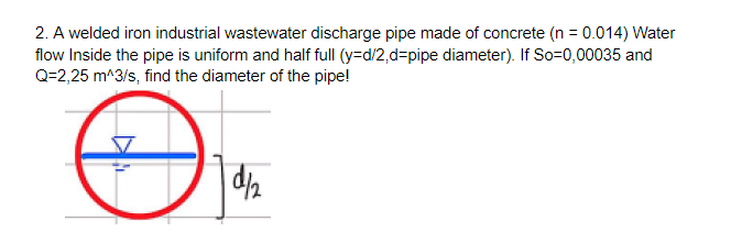 2. A welded iron industrial wastewater discharge pipe made of concrete (n = 0.014) Water
flow Inside the pipe is uniform and half full (y=d/2,d=pipe diameter). If So=0,00035 and
Q=2,25 m^3/s, find the diameter of the pipe!

