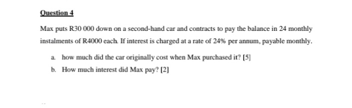 Question 4
Max puts R30 000 down on a second-hand car and contracts to pay the balance in 24 monthly
instalments of R4000 each. If interest is charged at a rate of 24% per annum, payable monthly.
a. how much did the car originally cost when Max purchased it? [5]
b. How much interest did Max pay? [2]
