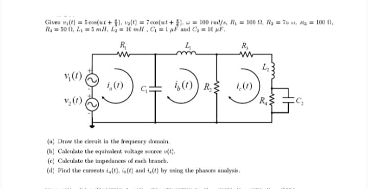 Given v(t) = 5 cos(wt + }), va(t) = 7 cos(ut + ), w = 100 rad/s, Ry = 100 2, R2 = 75 st, Hg = 100 N,
R4 = 50 2, L1 = 5 mH, L = 10 mH , Ci = 1 µF and C2 = 10 µF.
%3D
R
R,
v; (1)
i,(1)
i,(1) ) R{
i(1)
v, (1)
R
(a) Draw the circuit in the frequency domain.
(b) Calculate the equivalent voltage source v(t).
(c) Calculate the impedances of each branch.
(d) Find the currents i(t), is() and i (t) by using the phasors analysis.
