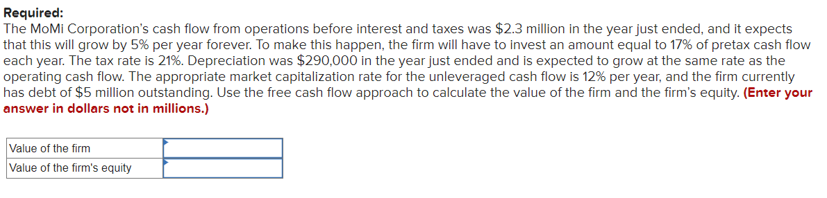 Required:
The MoMi Corporation's cash flow from operations before interest and taxes was $2.3 million in the year just ended, and it expects
that this will grow by 5% per year forever. To make this happen, the firm will have to invest an amount equal to 17% of pretax cash flow
each year. The tax rate is 21%. Depreciation was $290,000 in the year just ended and is expected to grow at the same rate as the
operating cash flow. The appropriate market capitalization rate for the unleveraged cash flow is 12% per year, and the firm currently
has debt of $5 million outstanding. Use the free cash flow approach to calculate the value of the firm and the firm's equity. (Enter your
answer in dollars not in millions.)
Value of the firm
Value of the firm's equity