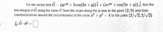 For the vector fleld G = (yev + 3 cos(3r + v)) i + (re + cos(3a + y)) j, tind the
line integral of G along the curve C from the origin along the r-axis to the point (2,0) and then
counterciockwise around the circumference of the circle r? + y = 4 to the point (2//2, 2/V2).
ScG- di =
