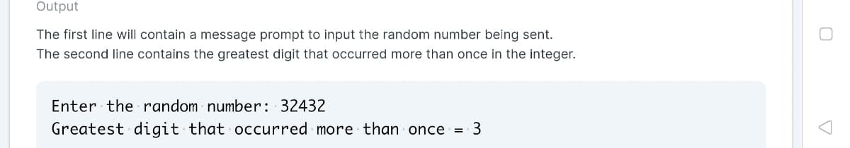 Output
The first line will contain a message prompt to input the random number being sent.
The second line contains the greatest digit that occurred more than once in the integer.
Enter the random number: 32432
Greatest digit that occurred more than once =
3
