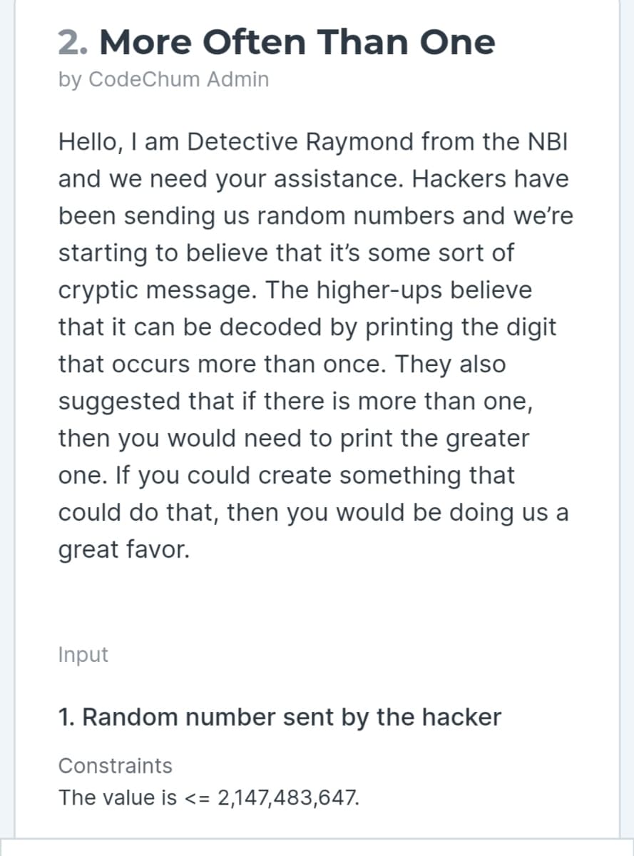 2. More Often Than One
by CodeChum Admin
Hello, I am Detective Raymond from the NBI
and we need your assistance. Hackers have
been sending us random numbers and we're
starting to believe that it's some sort of
cryptic message. The higher-ups believe
that it can be decoded by printing the digit
that occurs more than once. They also
suggested that if there is more than one,
then you would need to print the greater
one. If you could create something that
could do that, then you would be doing us a
great favor.
Input
1. Random number sent by the hacker
Constraints
The value is <= 2,147,483,647.
