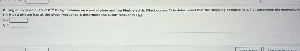 During an experiment 5x1014 Hz light shines on a metal plate and the Photoelectric Effect occurs. It is determined that the stopping potential is 1.7 V. Determine the momentum
(in N's) a photon has at the given frequency & determine the cutoff frequency (fo).
p =
fo =
MY NOTES