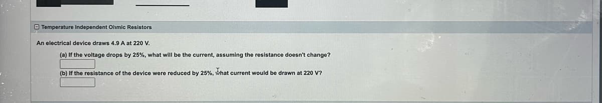 Temperature Independent Ohmic Resistors
An electrical device draws 4.9 A at 220 V.
(a) If the voltage drops by 25%, what will be the current, assuming the resistance doesn't change?
(b) If the resistance of the device were reduced by 25%, that current would be drawn at 220 V?