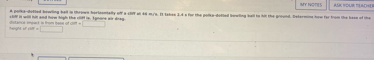 MY NOTES
ASK YOUR TEACHER
A polka-dotted bowling ball is thrown horizontally off a cliff at 46 m/s. It takes 2.4 s for the polka-dotted bowling ball to hit the ground. Determine how far from the base of the
cliff it will hit and how high the cliff is. Ignore air drag.
distance impact is from base of cliff =
height of cliff=
