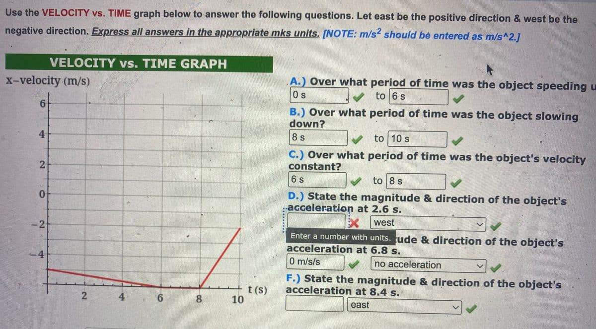 Use the VELOCITY vs. TIME graph below to answer the following questions. Let east be the positive direction & west be the
negative direction. Express all answers in the appropriate mks units. [NOTE: m/s2 should be entered as m/s^2.]
x-velocity (m/s)
4
2
0
-2
VELOCITY vs. TIME GRAPH
-4
2
4
6 8
10
t (s)
A.) Over what period of time was the object speeding u
Os
to 6 s
B.) Over what period of time was the object slowing
down?
8 s
to 10 s
C.) Over what period of time was the object's velocity
constant?
6 s
to 8 s
D.) State the magnitude & direction of the object's
acceleration at 2.6 s.
west
Enter a number with units. ude & direction of the object's
acceleration at 6.8 s.
0 m/s/s
no acceleration
F.) State the magnitude & direction of the object's
acceleration at 8.4 s.
east