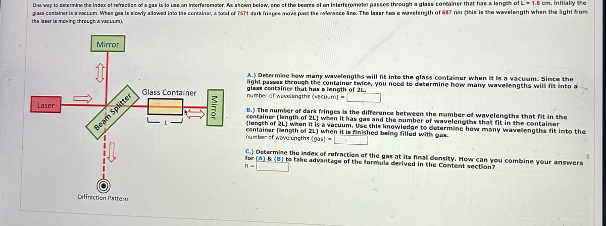 One way to determine the index of refraction of a gas is to use an interferometer. As shown below, one of the beams of an interferometer passes through a glass container that has a length of L = 1.8 cm. Initially the
glass container is a vacuum. When gas is slowly allowed into the container, a total of 7571 dark fringes move past the reference line. The laser has a wavelength of 687 nm (this is the wavelength when the light from
the laser is moving through a vacuum).
Laser
Mirror
Glass Container
Beam Splitter
Diffraction Pattern
Mirror
A.) Determine how many wavelengths will fit into the glass container when it is a vacuum. Since the
light passes through the container twice, you need to determine how many wavelengths will fit into a
glass container that has a length of 2L.
number of wavelengths (vacuum) =
B.) The number of dark fringes is the difference between the number of wavelengths that fit in the
container (length of 2L) when it has gas and the number of wavelengths that fit in the container
(length of 2L) when it is a vacuum. Use this knowledge to determine how many wavelengths fit into the
container (length of 2L) when it is finished being filled with gas.
number of wavelengths (gas) =
C.) Determine the index of refraction of the gas at its final density. How can you combine your answers
for (A) & (B) to take advantage of the formula derived in the Content section?
n=
4