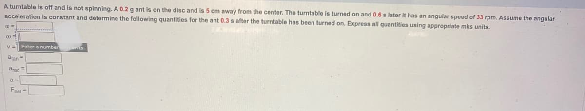 A turntable is off and is not spinning. A 0.2 g ant is on the disc and is 5 cm away from the center. The turntable is turned on and 0.6 s later it has an angular speed of 33 rpm. Assume the angular
acceleration is constant and determine the following quantities for the ant 0.3 s after the turntable has been turned on. Express all quantities using appropriate mks units.
@=
V= Enter a number ih units.
atan =
arad =
a =
Fnet =