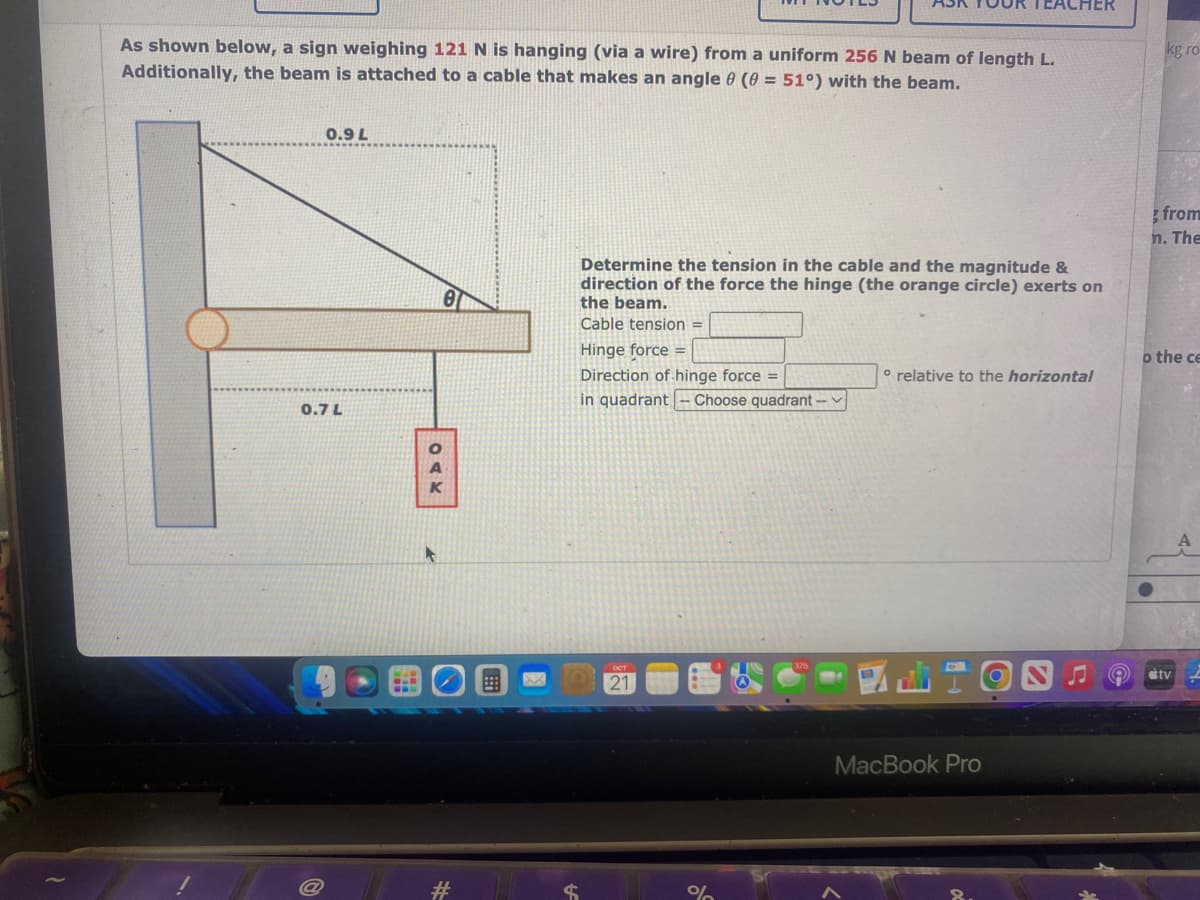 As shown below, a sign weighing 121 N is hanging (via a wire) from a uniform 256 N beam of length L.
Additionally, the beam is attached to a cable that makes an angle 0 (0 = 51°) with the beam.
0.9 L
0.7 L
501
OAK
8
X
Determine the tension in the cable and the magnitude &
direction of the force the hinge (the orange circle) exerts on
the beam.
Cable tension =
Hinge force =
Direction of hinge force =
in quadrant - Choose quadrant -
21
CHER
° relative to the horizontal
MacBook Pro
kg ro
from
n. The
o the ce
tv