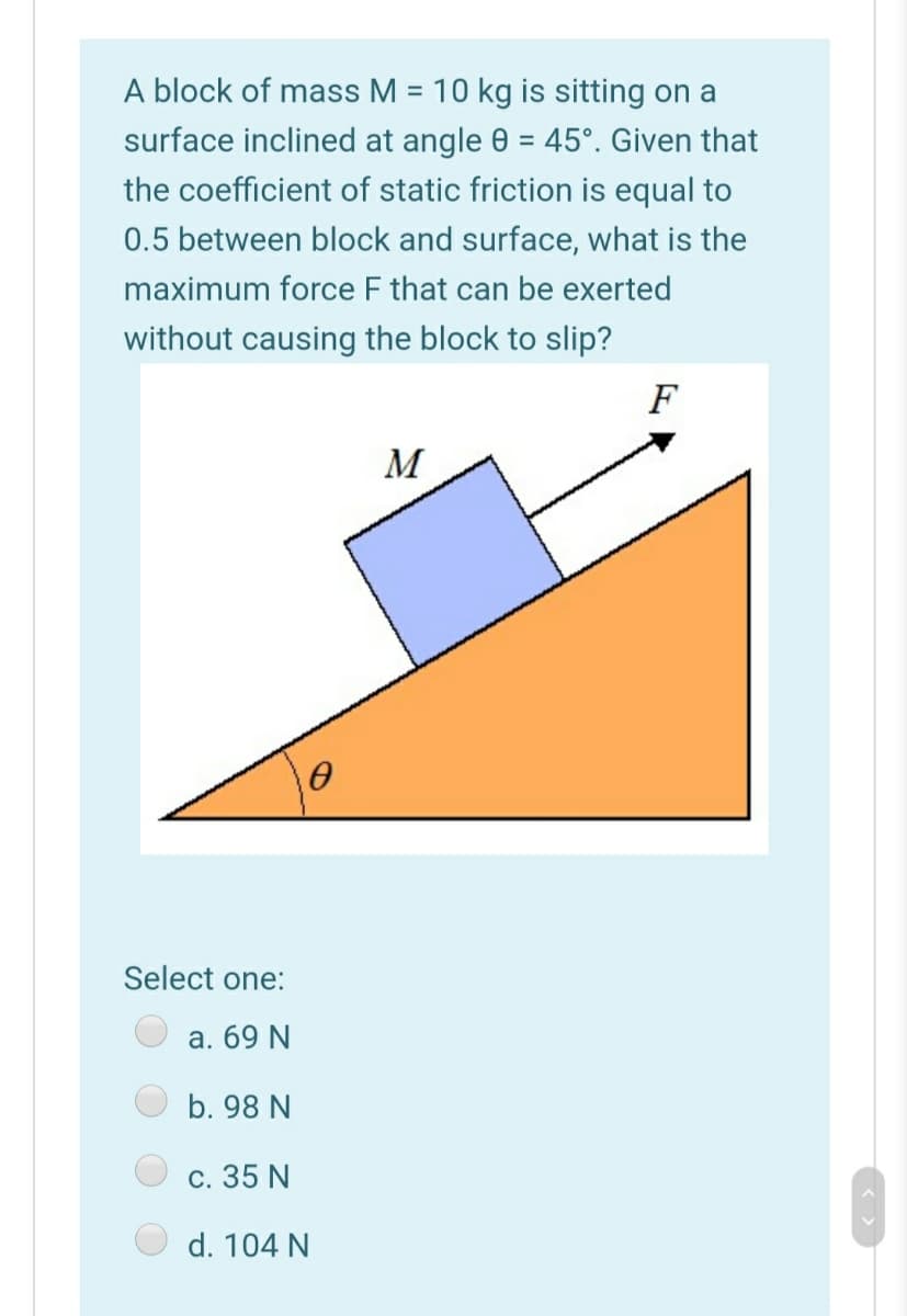 A block of mass M = 10 kg is sitting on a
%3D
surface inclined at angle 0 = 45°. Given that
the coefficient of static friction is equal to
0.5 between block and surface, what is the
maximum force F that can be exerted
without causing the block to slip?
F
M
Select one:
a. 69 N
b. 98 N
с. 35 N
d. 104 N
