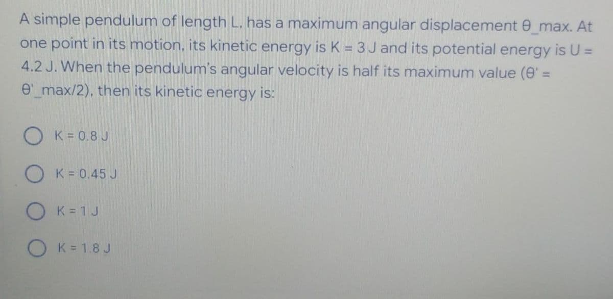 A simple pendulum of length L, has a maximum angular displacement 0_max. At
one point in its motion, its kinetic energy is K = 3 J and its potential energy is U =
4.2 J. When the pendulum's angular velocity is half its maximum value (0' =
e'_max/2), then its kinetic energy is:
%3D
O K = 0.8 J
O K = 0.45 J
O K= 1 J
O K= 1.8 J
