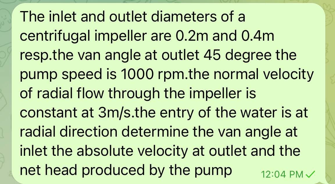 The inlet and outlet diameters of a
centrifugal impeller are 0.2m and 0.4m
resp.the van angle at outlet 45 degree the
pump speed is 1000 rpm.the normal velocity
of radial flow through the impeller is
constant at 3m/s.the entry of the water is at
radial direction determine the van angle at
inlet the absolute velocity at outlet and the
net head produced by the pump
12:04 PM /
