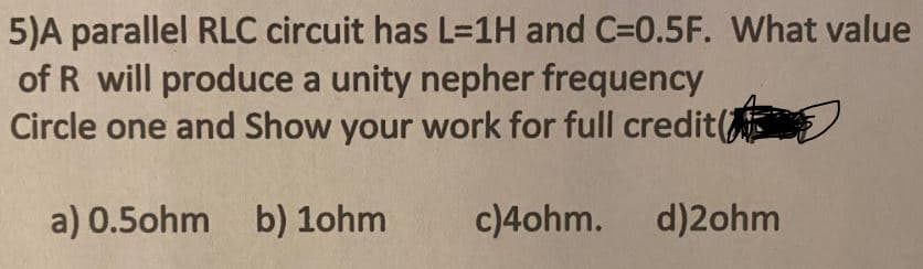 5)A parallel RLC circuit has L=1H and C=0.5F. What value
of R will produce a unity nepher frequency
Circle one and Show your work for full credit(
a) 0.5ohm
b) 1ohm
c)4ohm. d)2ohm
