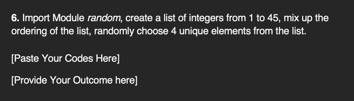 6. Import Module random, create a list of integers from 1 to 45, mix up the
ordering of the list, randomly choose 4 unique elements from the list.
[Paste Your Codes Here]
[Provide Your Outcome here]
