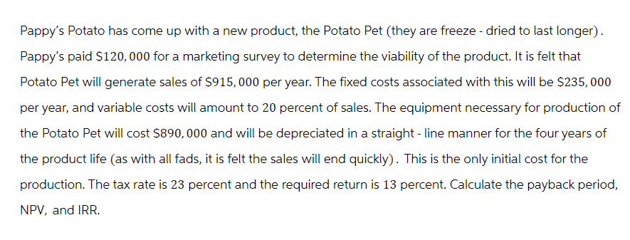 Pappy's Potato has come up with a new product, the Potato Pet (they are freeze-dried to last longer).
Pappy's paid $120,000 for a marketing survey to determine the viability of the product. It is felt that
Potato Pet will generate sales of $915,000 per year. The fixed costs associated with this will be $235,000
per year, and variable costs will amount to 20 percent of sales. The equipment necessary for production of
the Potato Pet will cost $890,000 and will be depreciated in a straight-line manner for the four years of
the product life (as with all fads, it is felt the sales will end quickly). This is the only initial cost for the
production. The tax rate is 23 percent and the required return is 13 percent. Calculate the payback period,
NPV, and IRR.