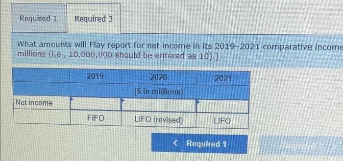 Required 1
Required 3
What amounts will Flay report for net income in its 2019-2021 comparative income
millions (i.e., 10,000,000 should be entered as 10).)
2019
2020
2021
($ in millions)
Net income
FIFO
LIFO (revised)
LIFO
<Required 1