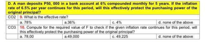 D. A man deposits P50, 000 in a bank account at 6% compounded monthly for 5 years. If the inflation
rate of 6.5% per year continues for this period, will this effectively protect the purchasing power of the
original principal?
CO2 9. What is the effective rate?
d. none of the above
CO3 10. Compute for the required value of F to check if the given inflation rate continues for this period, will
a. 78%
a.36%
C. 4%
this effectively protect the purchasing power of the original principal?
c. 49,225
a. 78,00
a.49,000
d. none of the above
