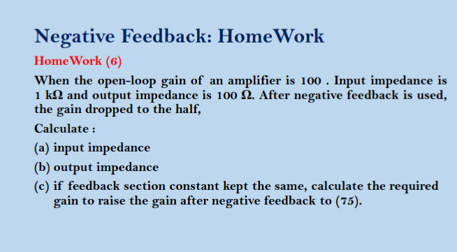 Negative Feedback: Home Work
Home Work (6)
When the open-loop gain of an amplifier is 100. Input impedance is
1 kn and output impedance is 100 N. After negative feedback is used,
the gain dropped to the half,
Calculate :
(a) input impedance
(b) output impedance
(c) if feedback section constant kept the same, calculate the required
gain to raise the gain after negative feedback to (75).