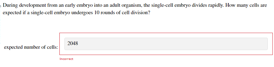 During development from an early embryo into an adult organism, the single-cell embryo divides rapidly. How many cells are
expected if a single-cell embryo undergoes 10 rounds of cell division?
expected number of cells:
2048
Incorrect