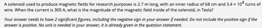A solenoid used to produce magnetic fields for research purposes is 2.7 m long, with an inner radius of 68 cm and 3.4 x 104 turns of
wire. When the current is 300 A, what is the magnitude of the magnetic field inside of the solenoid, in Tesla?
Your answer needs to have 2 significant figures, including the negative sign in your answer if needed. Do not include the positive sign if the
answer is positive. No unit is needed in your answer, it is already given in the question statement.