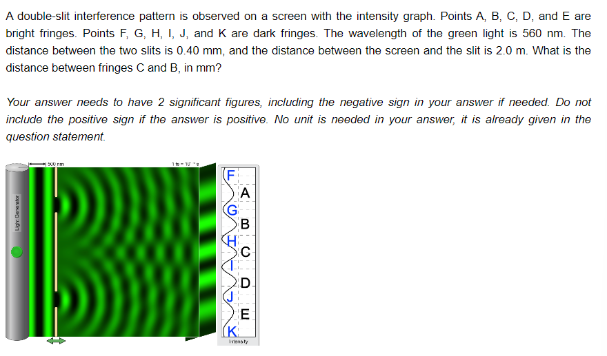 A double-slit interference pattern is observed on a screen with the intensity graph. Points A, B, C, D, and E are
bright fringes. Points F, G, H, I, J, and K are dark fringes. The wavelength of the green light is 560 nm. The
distance between the two slits is 0.40 mm, and the distance between the screen and the slit is 2.0 m. What is the
distance between fringes C and B, in mm?
Your answer needs to have 2 significant figures, including the negative sign in your answer if needed. Do not
include the positive sign if the answer is positive. No unit is needed in your answer, it is already given in the
question statement.
Ligh: Generator
500 nm
1 ts 108
(F
G
(J
(K
A
B
C
D
E
Imensity