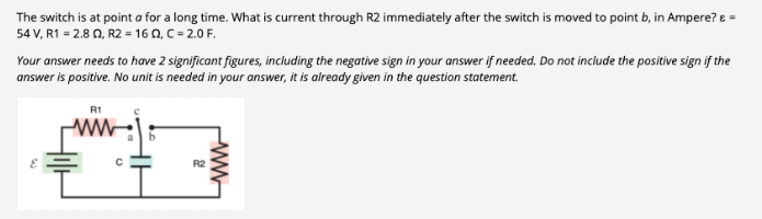 The switch is at point a for a long time. What is current through R2 immediately after the switch is moved to point b, in Ampere? &
54 V, R1 = 2.802, R2 = 16 Q2, C = 2.0 F.
Your answer needs to have 2 significant figures, including the negative sign in your answer if needed. Do not include the positive sign if the
answer is positive. No unit is needed in your answer, it is already given in the question statement.
R1
с
R2
www