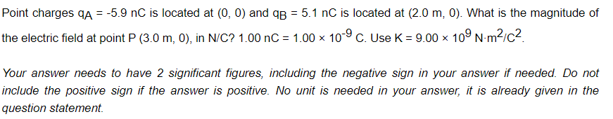 Point charges qA = -5.9 nC is located at (0, 0) and qB = 5.1 nC is located at (2.0 m, 0). What is the magnitude of
the electric field at point P (3.0 m, 0), in N/C? 1.00 nC = 1.00 × 10 9 C. Use K = 9.00 x 109 Nm²/c².
Your answer needs to have 2 significant figures, including the negative sign in your answer if needed. Do not
include the positive sign if the answer is positive. No unit is needed in your answer, it is already given in the
question statement.