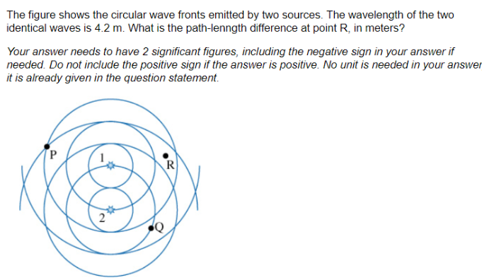 The figure shows the circular wave fronts emitted by two sources. The wavelength of the two
identical waves is 4.2 m. What is the path-lenngth difference at point R, in meters?
Your answer needs to have 2 significant figures, including the negative sign in your answer if
needed. Do not include the positive sign if the answer is positive. No unit is needed in your answer
it is already given in the question statement.
N
R