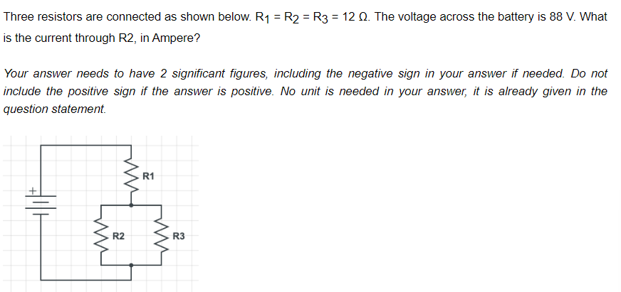 Three resistors are connected as shown below. R₁ = R₂ = R3 = 12 Q. The voltage across the battery is 88 V. What
is the current through R2, in Ampere?
Your answer needs to have 2 significant figures, including the negative sign in your answer if needed. Do not
include the positive sign if the answer is positive. No unit is needed in your answer, it is already given in the
question
statement.
HIH
ww
R2
R1
s
R3