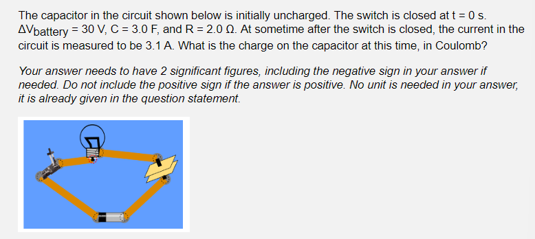 The capacitor in the circuit shown below is initially uncharged. The switch is closed at t = 0 s.
AVbattery = 30 V, C = 3.0 F, and R=2.0 Q. At sometime after the switch is closed, the current in the
circuit is measured to be 3.1 A. What is the charge on the capacitor at this time, in Coulomb?
Your answer needs to have 2 significant figures, including the negative sign in your answer if
needed. Do not include the positive sign if the answer is positive. No unit is needed in your answer,
it is already given in the question statement.