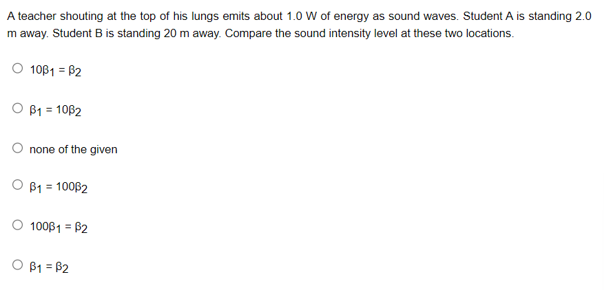 A teacher shouting at the top of his lungs emits about 1.0 W of energy as sound waves. Student A is standing 2.0
m away. Student B is standing 20 m away. Compare the sound intensity level at these two locations.
10ß1 = ß2
O B1 = 1082
none of the given
O B1 = 10032
O 100ß1 = ß2
O B1 = B2