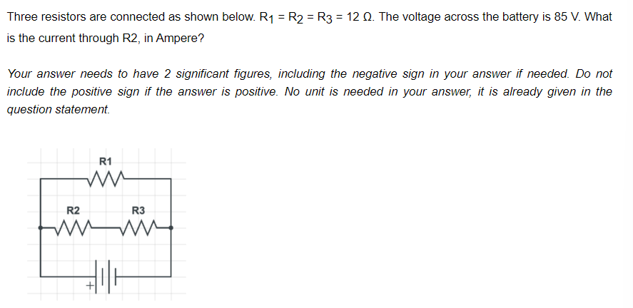 Three resistors are connected as shown below. R₁ = R2 = R3 = 12 Q. The voltage across the battery is 85 V. What
is the current through R2, in Ampere?
Your answer needs to have 2 significant figures, including the negative sign in your answer if needed. Do not
include the positive sign if the answer is positive. No unit is needed in your answer, it is already given in the
question statement.
R2
R1
ww
R3
wwww.